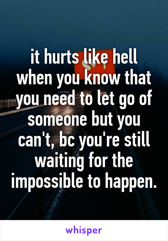 it hurts like hell when you know that you need to let go of someone but you can't, bc you're still waiting for the impossible to happen.