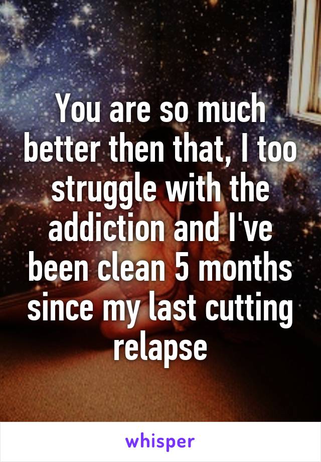 You are so much better then that, I too struggle with the addiction and I've been clean 5 months since my last cutting relapse