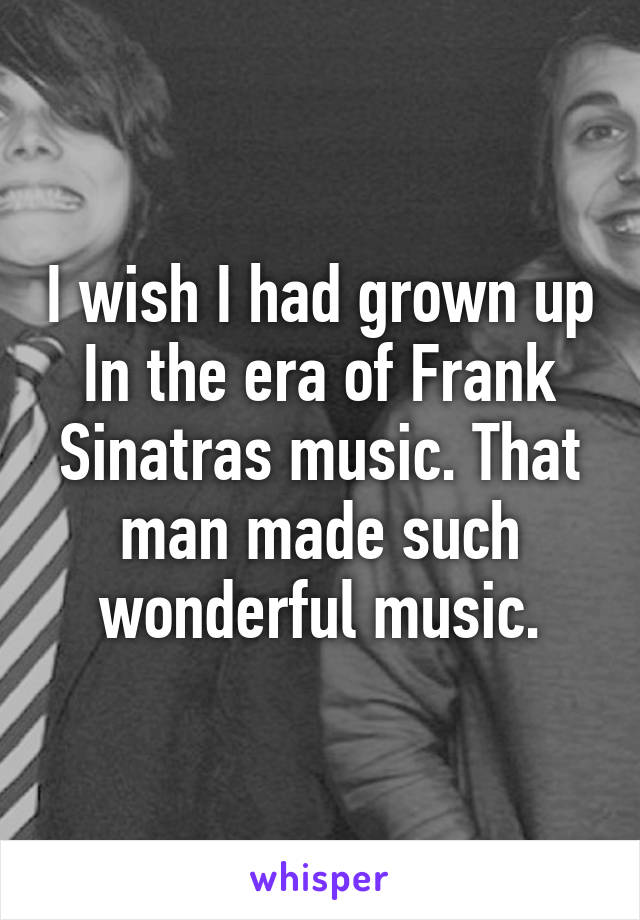 I wish I had grown up In the era of Frank Sinatras music. That man made such wonderful music.