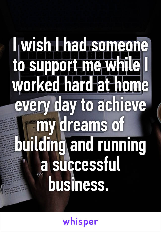 I wish I had someone to support me while I worked hard at home every day to achieve my dreams of building and running a successful business. 