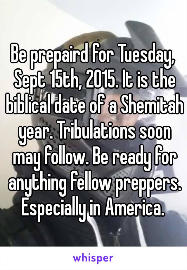 Be prepaird for Tuesday, Sept 15th, 2015. It is the biblical date of a Shemitah year. Tribulations soon may follow. Be ready for anything fellow preppers.
Especially in America.