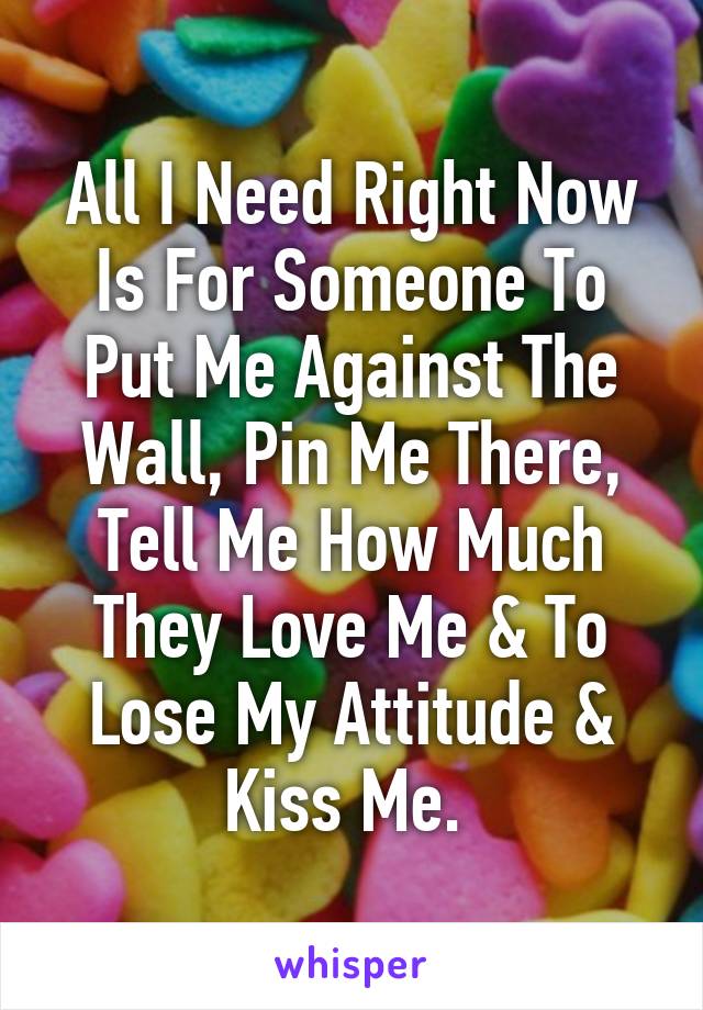 All I Need Right Now Is For Someone To Put Me Against The Wall, Pin Me There, Tell Me How Much They Love Me & To Lose My Attitude & Kiss Me. 