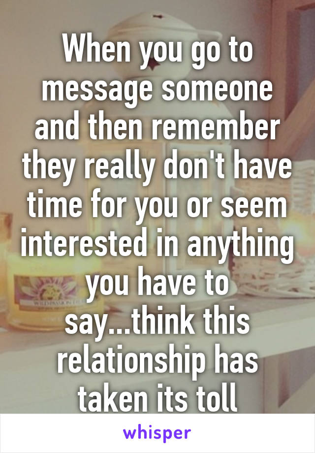 When you go to message someone and then remember they really don't have time for you or seem interested in anything you have to say...think this relationship has taken its toll