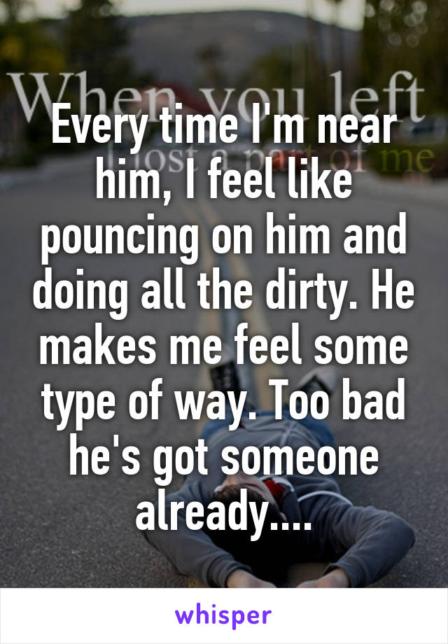 Every time I'm near him, I feel like pouncing on him and doing all the dirty. He makes me feel some type of way. Too bad he's got someone already....