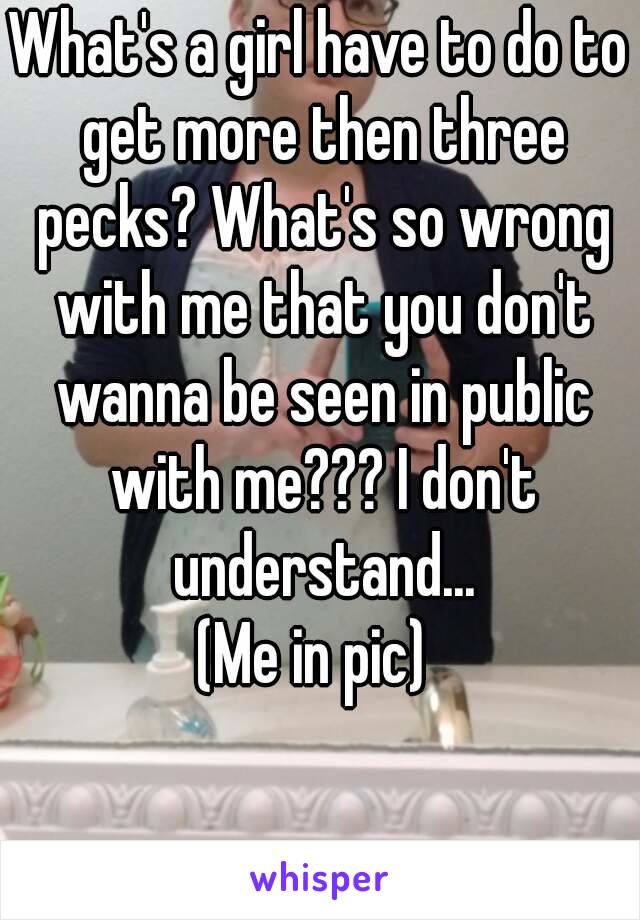 What's a girl have to do to get more then three pecks? What's so wrong with me that you don't wanna be seen in public with me??? I don't understand...
(Me in pic) 