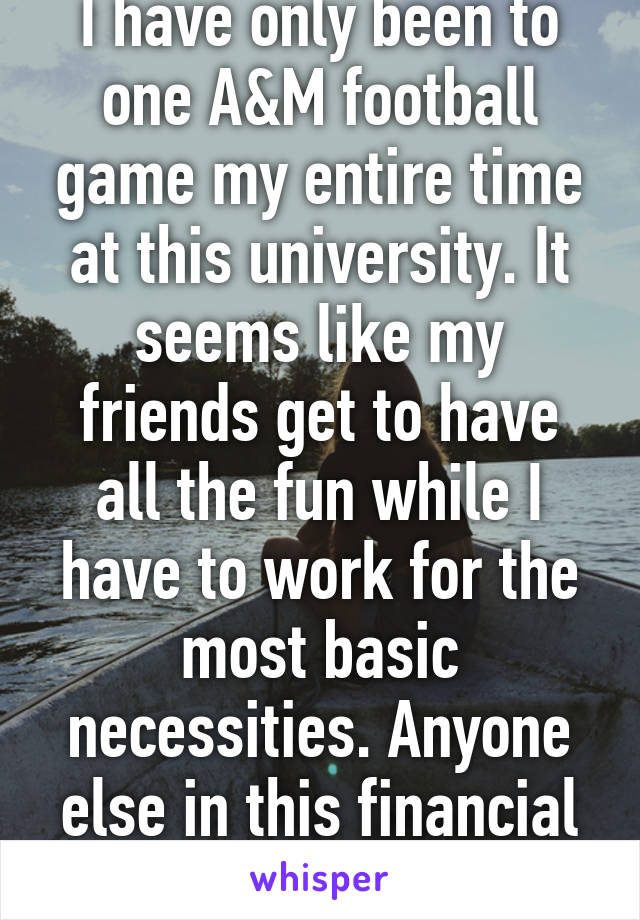 I have only been to one A&M football game my entire time at this university. It seems like my friends get to have all the fun while I have to work for the most basic necessities. Anyone else in this financial boat?