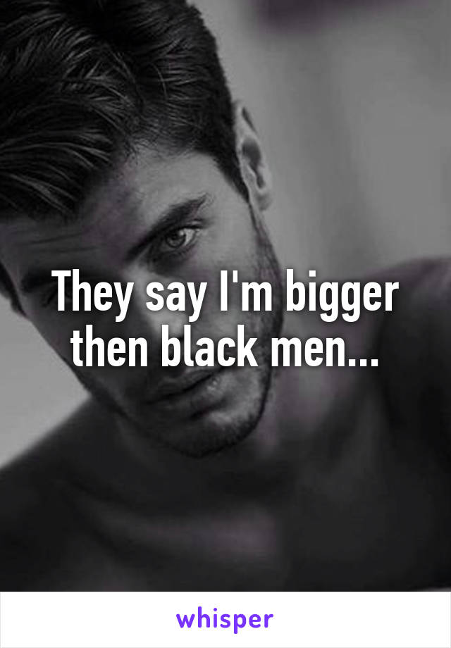 They say I'm bigger then black men...