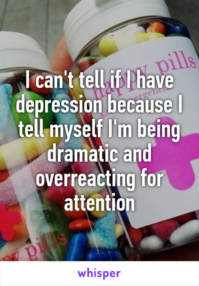 I can't tell if I have depression because I tell myself I'm being dramatic and overreacting for attention