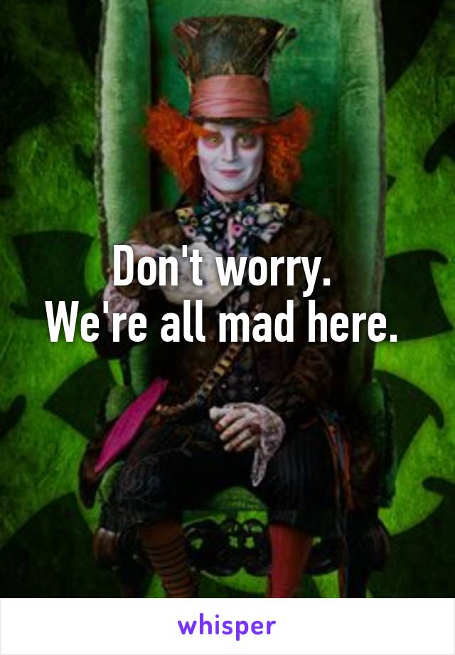 Don't worry. 
We're all mad here. 
