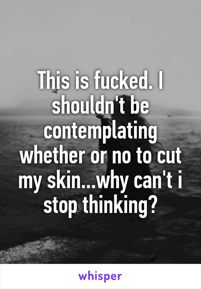 This is fucked. I shouldn't be contemplating whether or no to cut my skin...why can't i stop thinking?