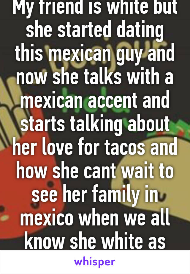 My friend is white but she started dating this mexican guy and now she talks with a mexican accent and starts talking about her love for tacos and how she cant wait to see her family in mexico when we all know she white as fuck like stfu