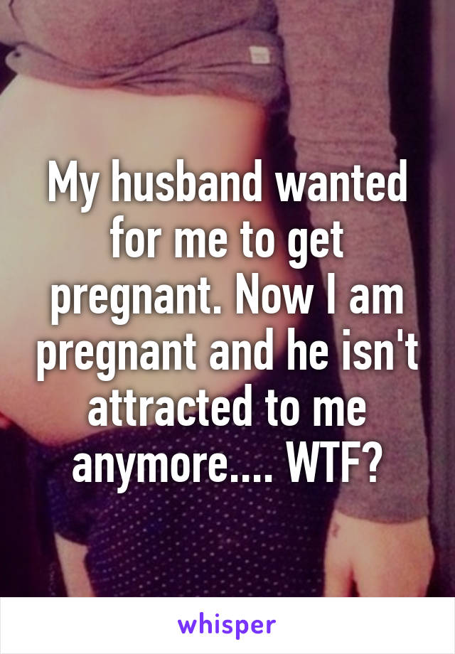 My husband wanted for me to get pregnant. Now I am pregnant and he isn't attracted to me anymore.... WTF?