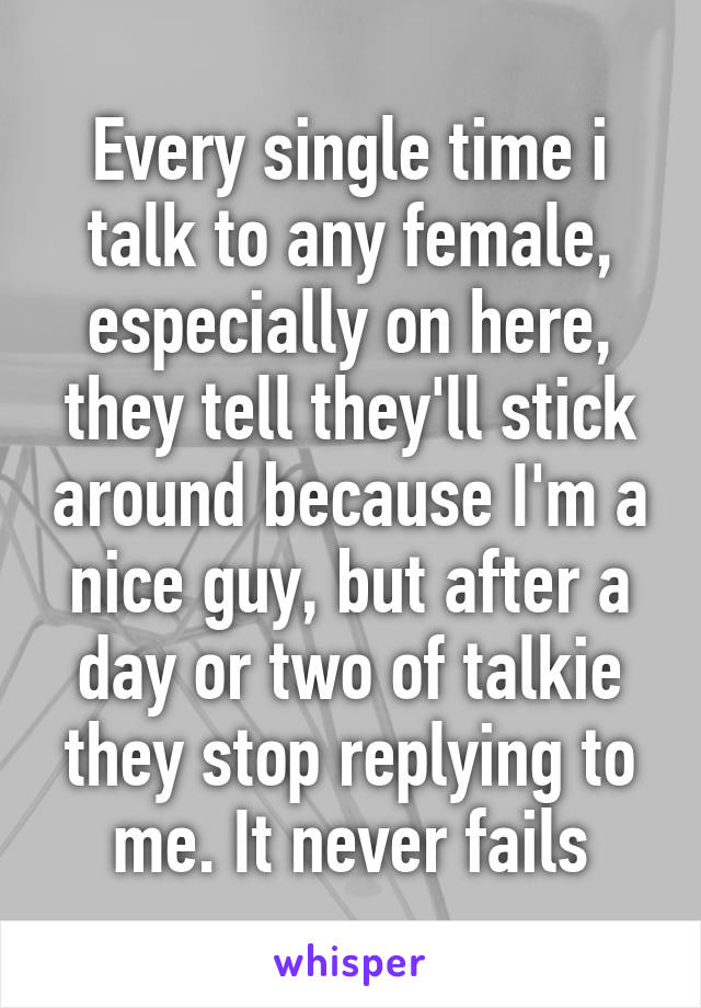 Every single time i talk to any female, especially on here, they tell they'll stick around because I'm a nice guy, but after a day or two of talkie they stop replying to me. It never fails