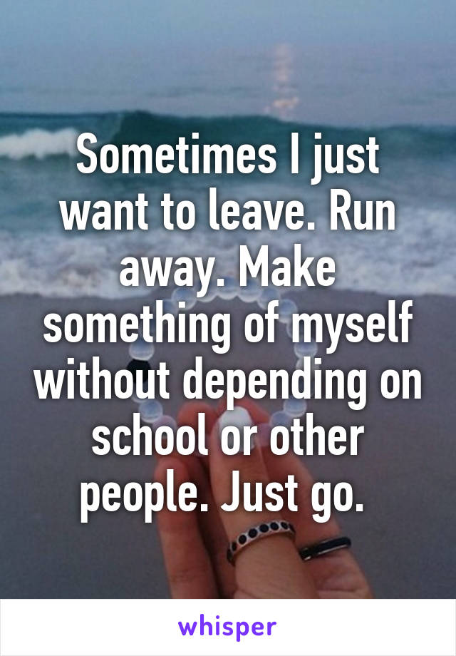 Sometimes I just want to leave. Run away. Make something of myself without depending on school or other people. Just go. 