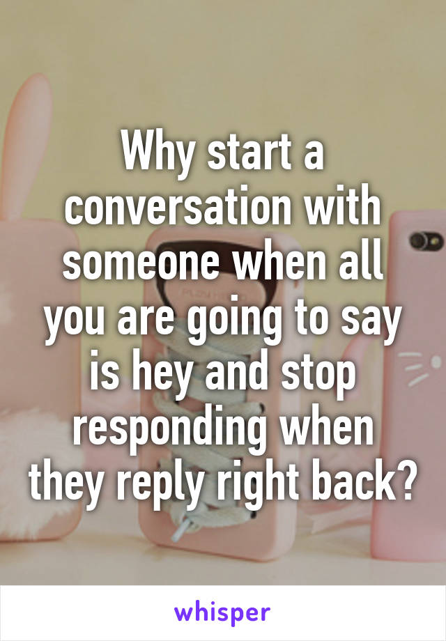 Why start a conversation with someone when all you are going to say is hey and stop responding when they reply right back?