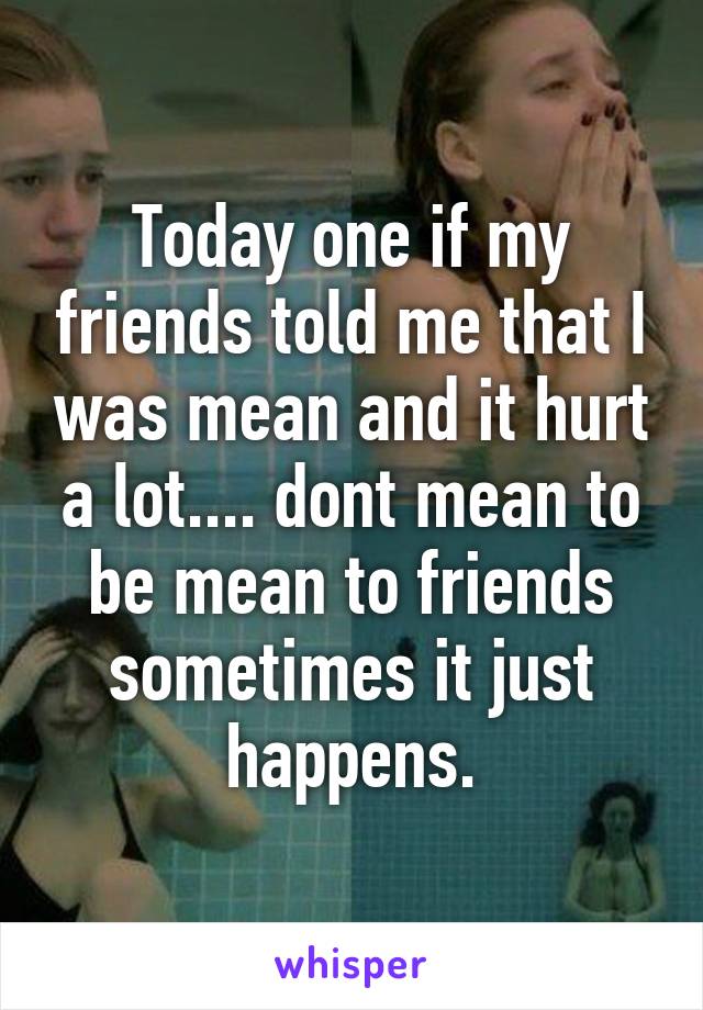 Today one if my friends told me that I was mean and it hurt a lot.... dont mean to be mean to friends sometimes it just happens.