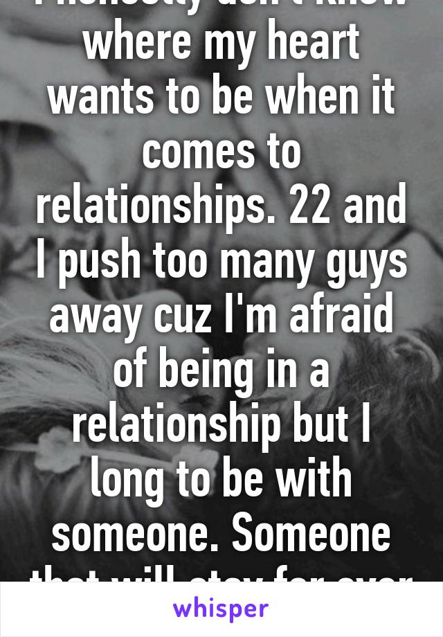 I honestly don't know where my heart wants to be when it comes to relationships. 22 and I push too many guys away cuz I'm afraid of being in a relationship but I long to be with someone. Someone that will stay for ever for my son and I.