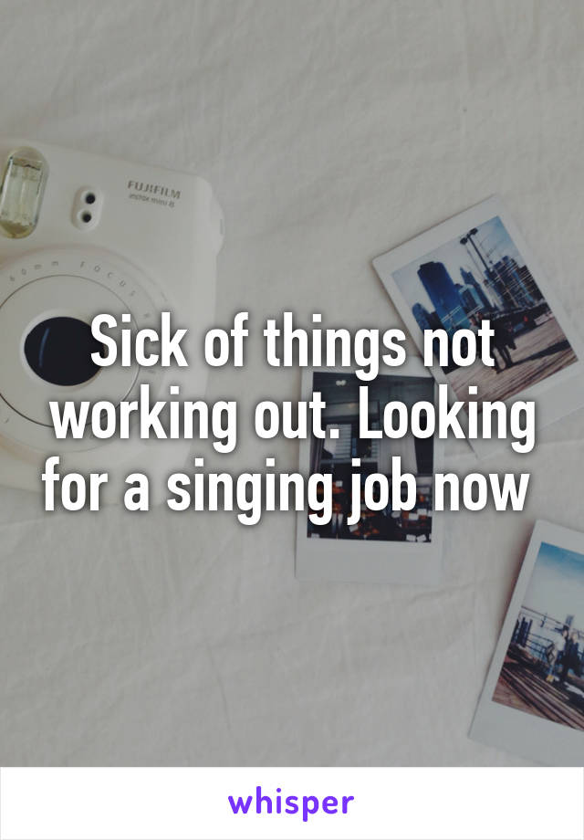 Sick of things not working out. Looking for a singing job now 