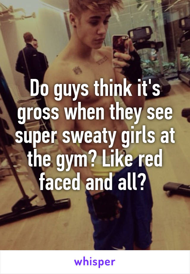 Do guys think it's gross when they see super sweaty girls at the gym? Like red faced and all? 