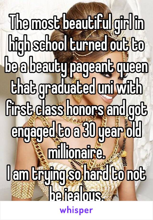 The most beautiful girl in high school turned out to be a beauty pageant queen that graduated uni with first class honors and got engaged to a 30 year old millionaire. 
I am trying so hard to not be jealous. 