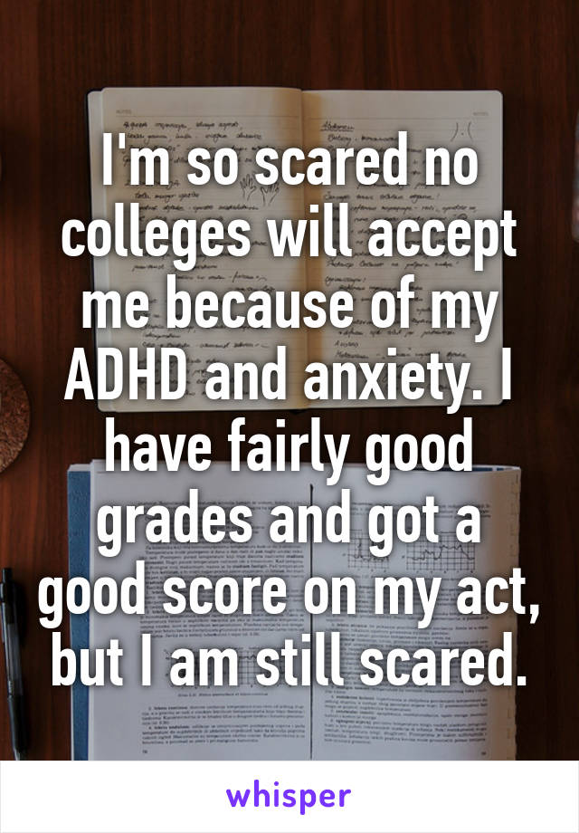 I'm so scared no colleges will accept me because of my ADHD and anxiety. I have fairly good grades and got a good score on my act, but I am still scared.