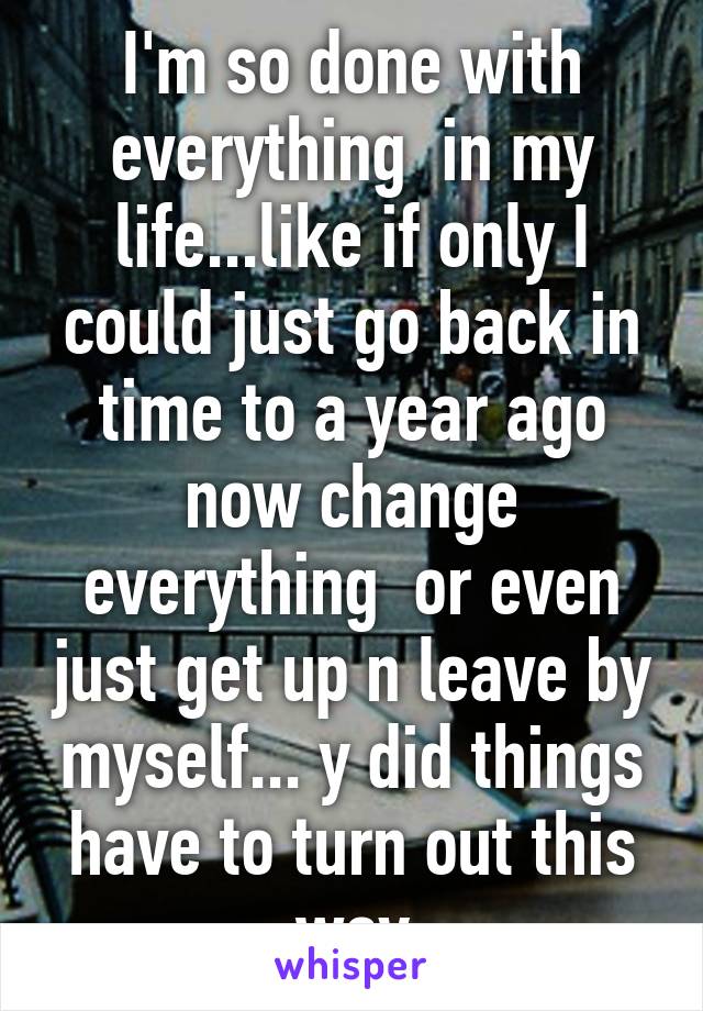 I'm so done with everything  in my life...like if only I could just go back in time to a year ago now change everything  or even just get up n leave by myself... y did things have to turn out this way