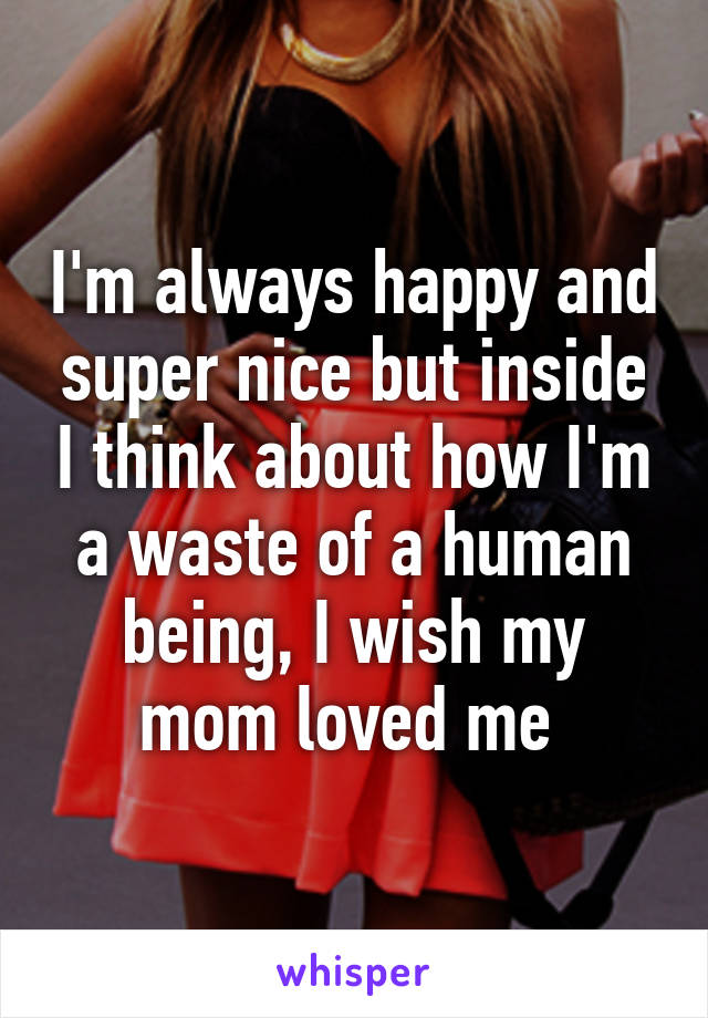 I'm always happy and super nice but inside I think about how I'm a waste of a human being, I wish my mom loved me 