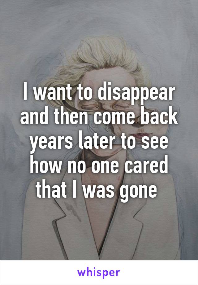 I want to disappear and then come back years later to see how no one cared that I was gone 