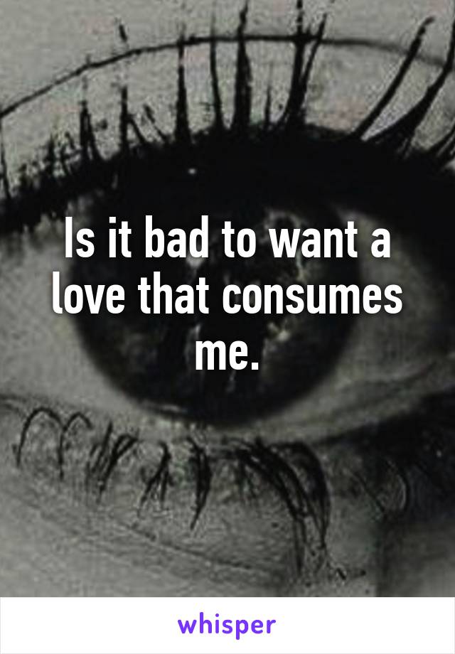 Is it bad to want a love that consumes me.
