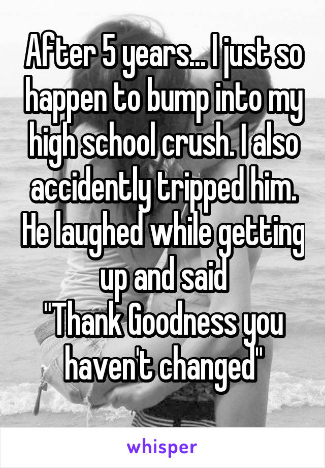 After 5 years... I just so happen to bump into my high school crush. I also accidently tripped him. He laughed while getting up and said
"Thank Goodness you haven't changed"

