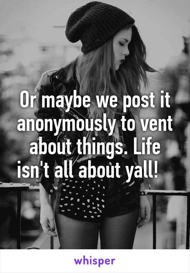 Or maybe we post it anonymously to vent about things. Life isn't all about yall!   