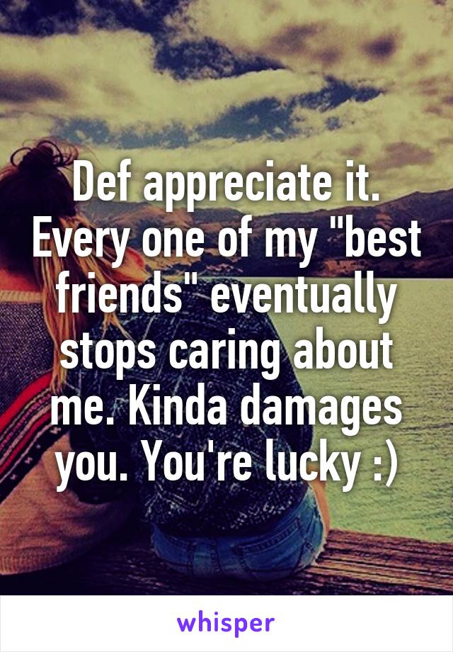 Def appreciate it. Every one of my "best friends" eventually stops caring about me. Kinda damages you. You're lucky :)