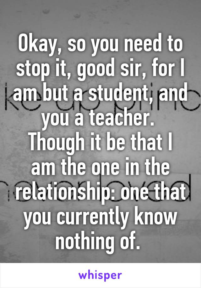 Okay, so you need to stop it, good sir, for I am but a student, and you a teacher. 
Though it be that I am the one in the relationship: one that you currently know nothing of. 