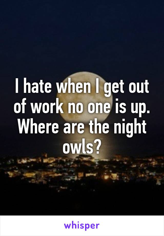 I hate when I get out of work no one is up. Where are the night owls?