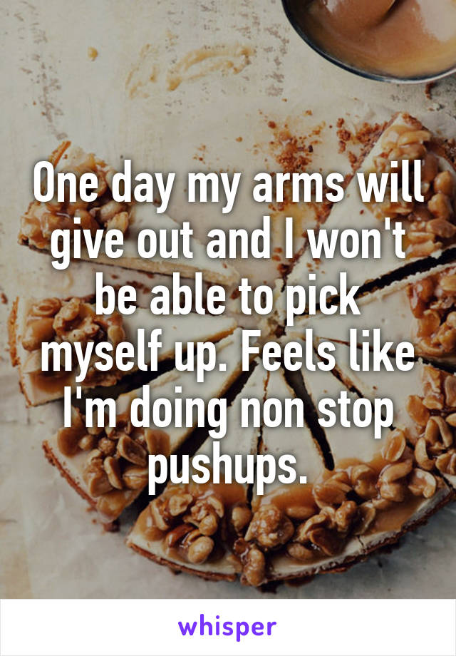 One day my arms will give out and I won't be able to pick myself up. Feels like I'm doing non stop pushups.