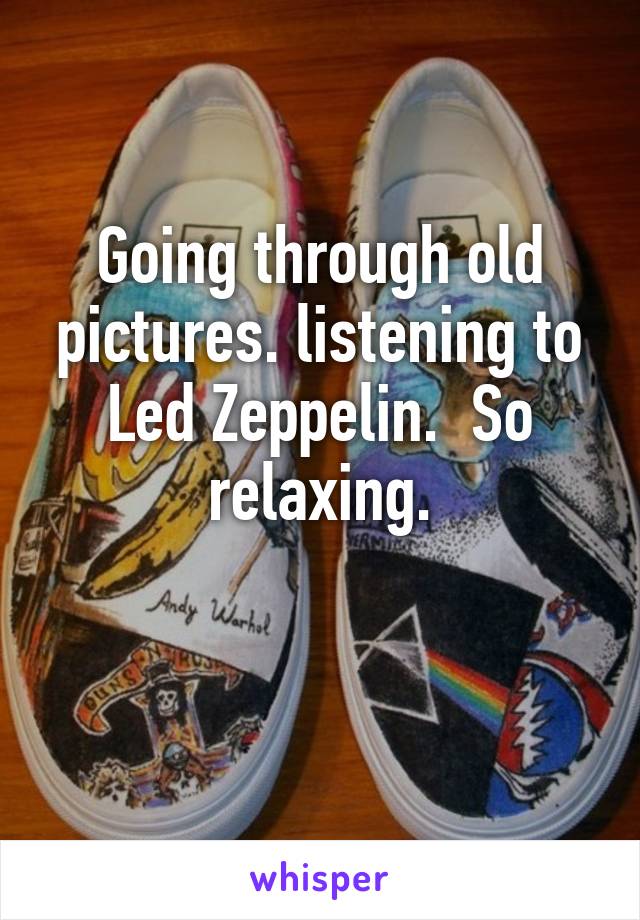 Going through old pictures. listening to Led Zeppelin.  So relaxing.

