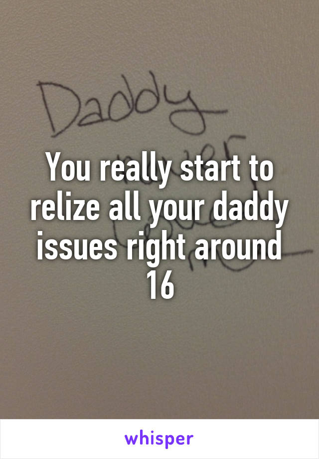 You really start to relize all your daddy issues right around 16