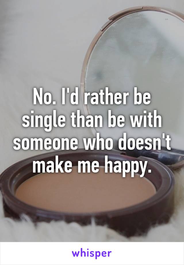 No. I'd rather be single than be with someone who doesn't make me happy.