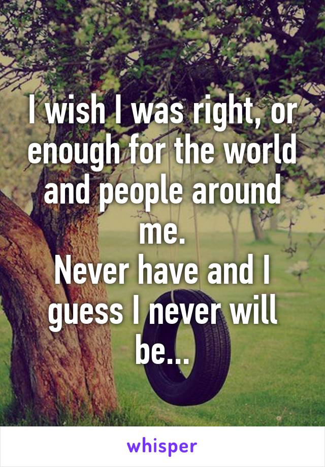 I wish I was right, or enough for the world and people around me.
Never have and I guess I never will be...