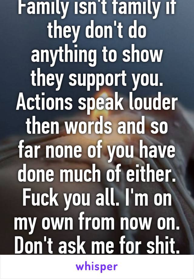 Family isn't family if they don't do anything to show they support you. Actions speak louder then words and so far none of you have done much of either. Fuck you all. I'm on my own from now on. Don't ask me for shit. 