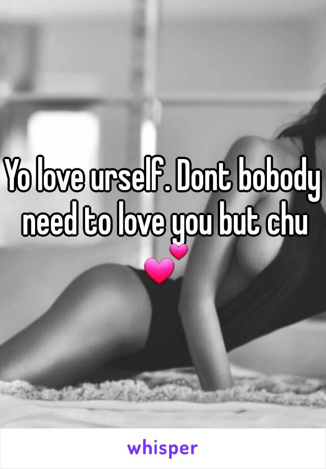 Yo love urself. Dont bobody need to love you but chu 💕