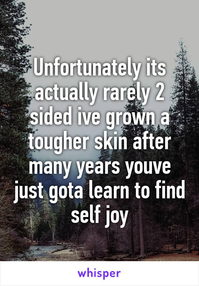 Unfortunately its actually rarely 2 sided ive grown a tougher skin after many years youve just gota learn to find self joy