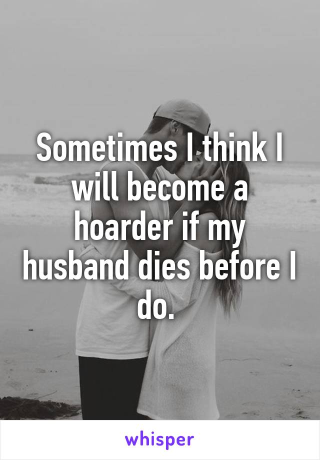 Sometimes I think I will become a hoarder if my husband dies before I do. 