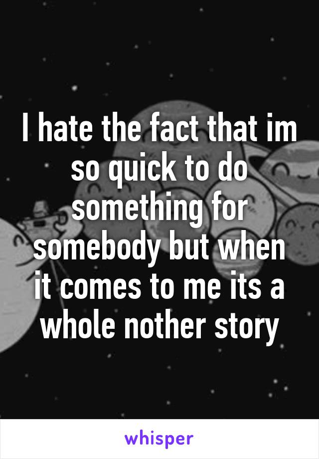 I hate the fact that im so quick to do something for somebody but when it comes to me its a whole nother story