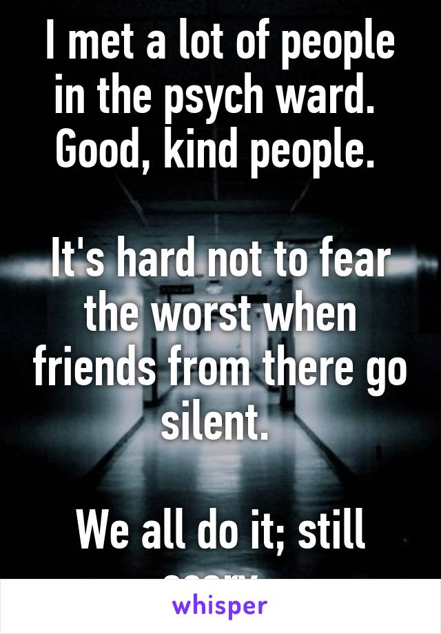 I met a lot of people in the psych ward.  Good, kind people. 

It's hard not to fear the worst when friends from there go silent. 

We all do it; still scary. 