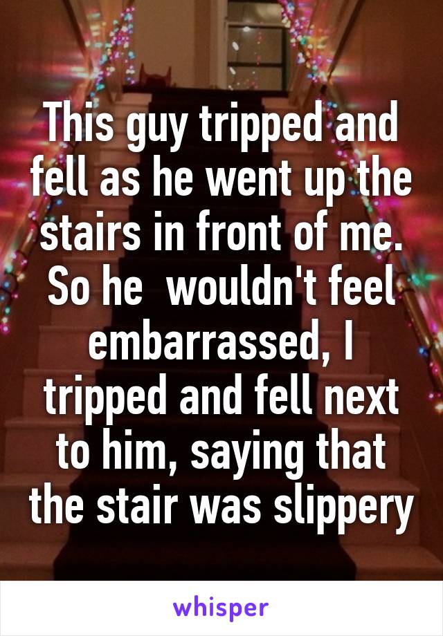 This guy tripped and fell as he went up the stairs in front of me. So he  wouldn't feel embarrassed, I tripped and fell next to him, saying that the stair was slippery