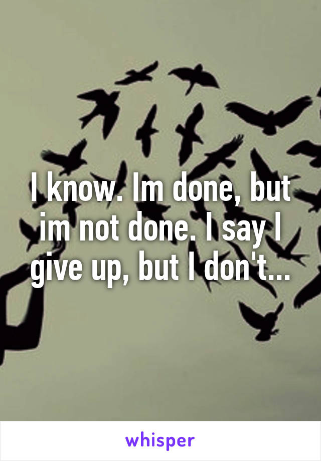 I know. Im done, but im not done. I say I give up, but I don't...