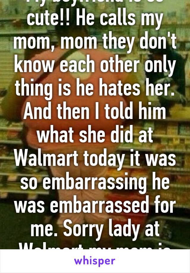 My boyfriend is so cute!! He calls my mom, mom they don't know each other only thing is he hates her. And then I told him what she did at Walmart today it was so embarrassing he was embarrassed for me. Sorry lady at Walmart my mom is a bitch