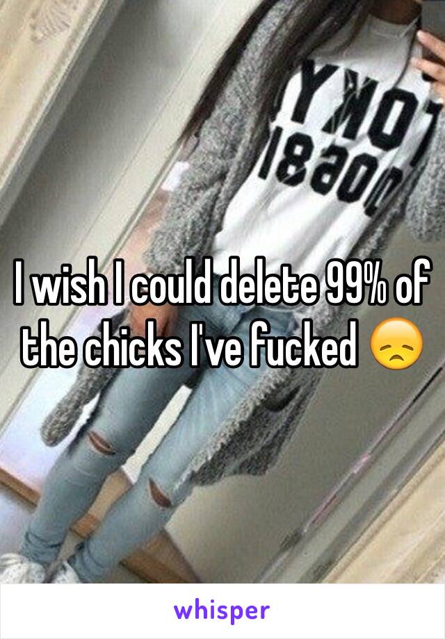 I wish I could delete 99% of the chicks I've fucked 😞