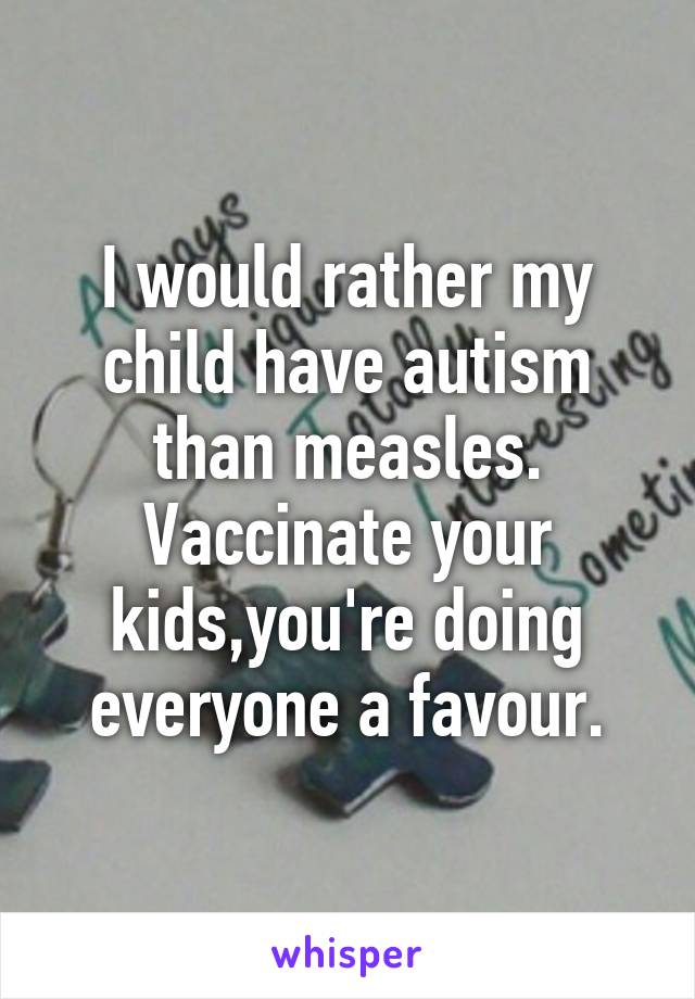 I would rather my child have autism than measles.
Vaccinate your kids,you're doing everyone a favour.